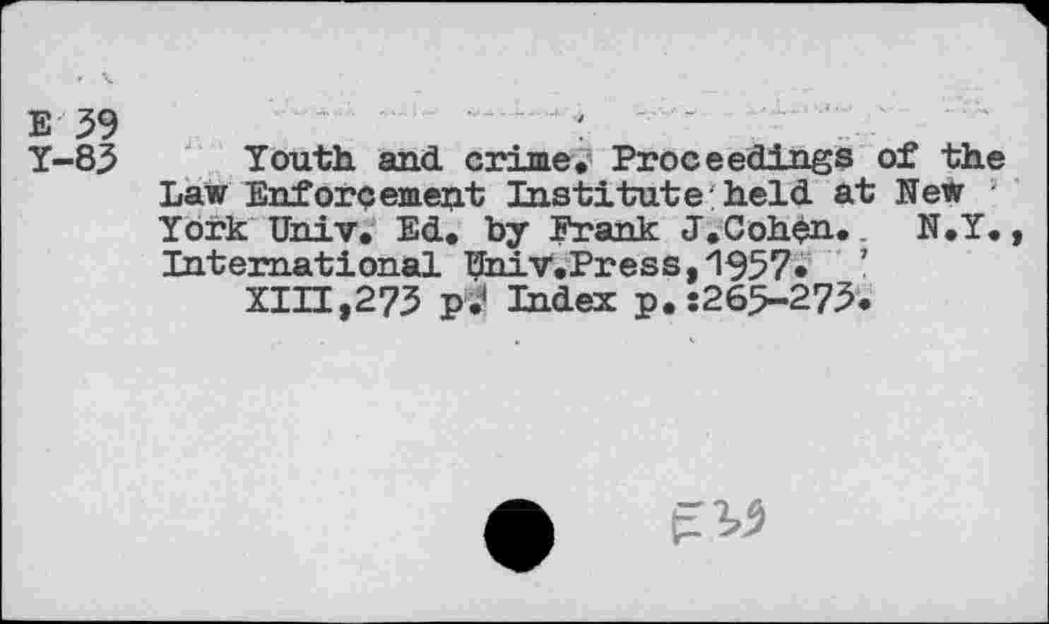 ﻿e 59	:
Y-85 Youth and crime. Proceedings of the Law Enforcement Institute:held at New York Univ. Ed. by Frank J.Cohen. N.Y. , International UhiV.Press,1957« ’ XIH,275 p.< Index p.:265-275.
